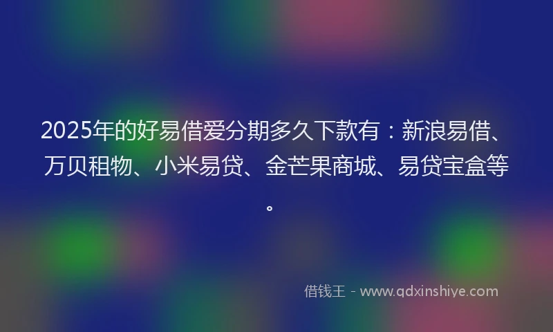2025年的好易借爱分期多久下款有：新浪易借、万贝租物、小米易贷、金芒果商城、易贷宝盒等。