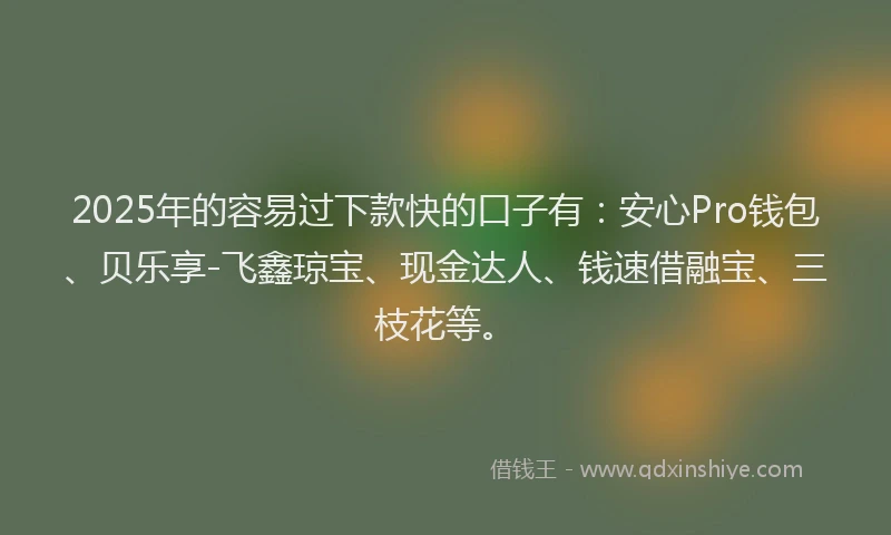 2025年的容易过下款快的口子有：安心Pro钱包、贝乐享-飞鑫琼宝、现金达人、钱速借融宝、三枝花等。