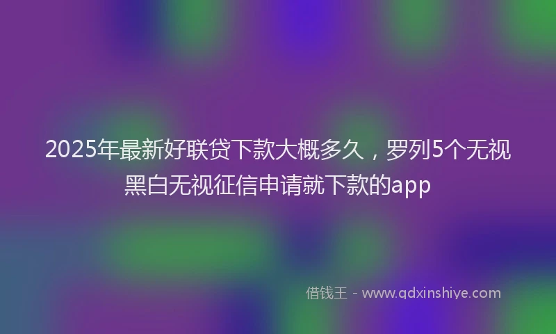 2025年最新好联贷下款大概多久，罗列5个无视黑白无视征信申请就下款的app