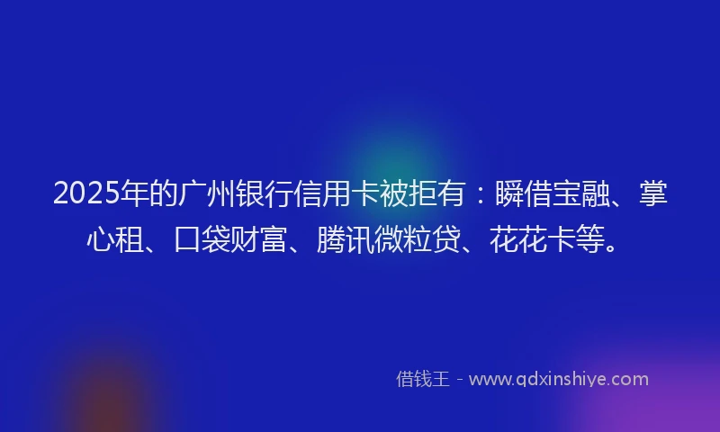 2025年的广州银行信用卡被拒有：瞬借宝融、掌心租、口袋财富、腾讯微粒贷、花花卡等。