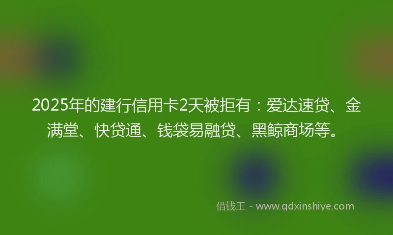 2025年的建行信用卡2天被拒有：爱达速贷、金满堂、快贷通、钱袋易融贷、黑鲸商场等。