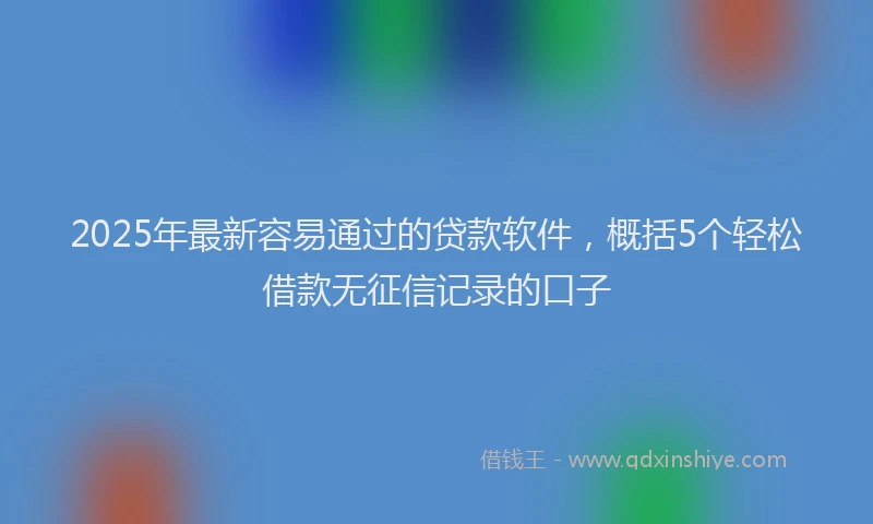 2025年最新容易通过的贷款软件，概括5个轻松借款无征信记录的口子