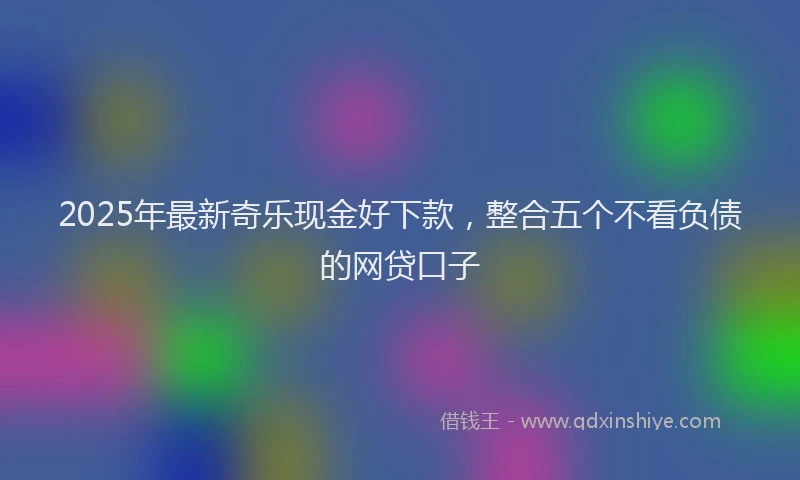 2025年最新奇乐现金好下款，整合五个不看负债的网贷口子
