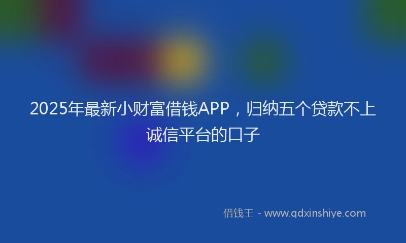2025年最新小财富借钱APP，归纳五个贷款不上诚信平台的口子