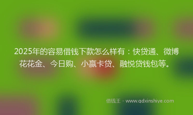2025年的容易借钱下款怎么样有：快贷通、微博花花金、今日购、小赢卡贷、融悦贷钱包等。