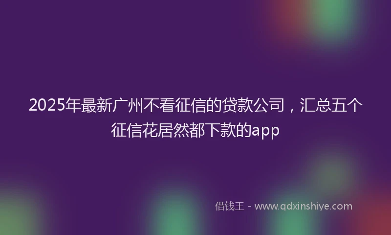 2025年最新广州不看征信的贷款公司，汇总五个征信花居然都下款的app