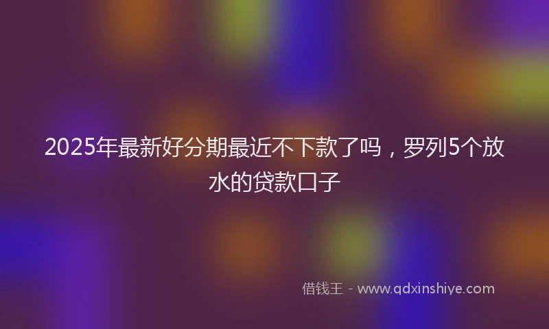 2025年最新好分期最近不下款了吗，罗列5个放水的贷款口子