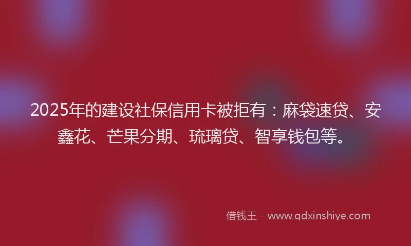 2025年的建设社保信用卡被拒有：麻袋速贷、安鑫花、芒果分期、琉璃贷、智享钱包等。
