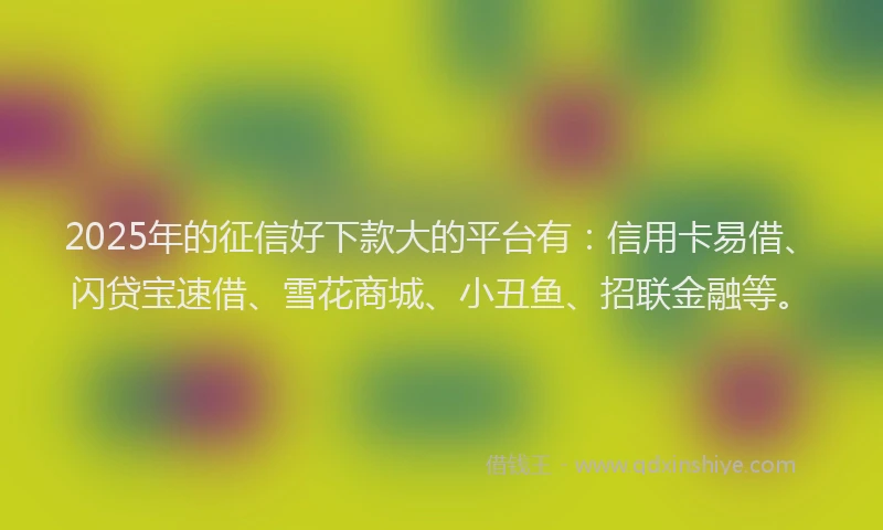 2025年的征信好下款大的平台有：信用卡易借、闪贷宝速借、雪花商城、小丑鱼、招联金融等。