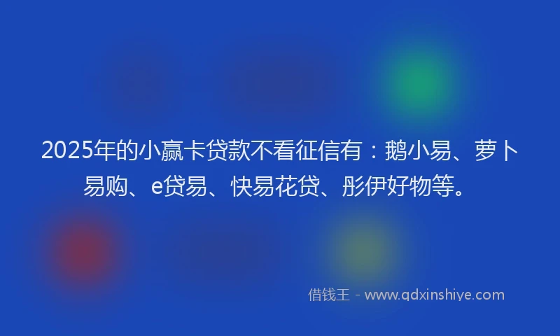 2025年的小赢卡贷款不看征信有：鹅小易、萝卜易购、e贷易、快易花贷、彤伊好物等。