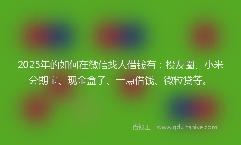 2025年的如何在微信找人借钱有：投友圈、小米分期宝、现金盒子、一点借钱、微粒贷等。