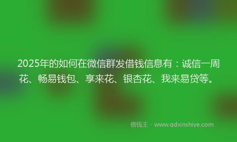 2025年的如何在微信群发借钱信息有：诚信一周花、畅易钱包、享来花、银杏花、我来易贷等。