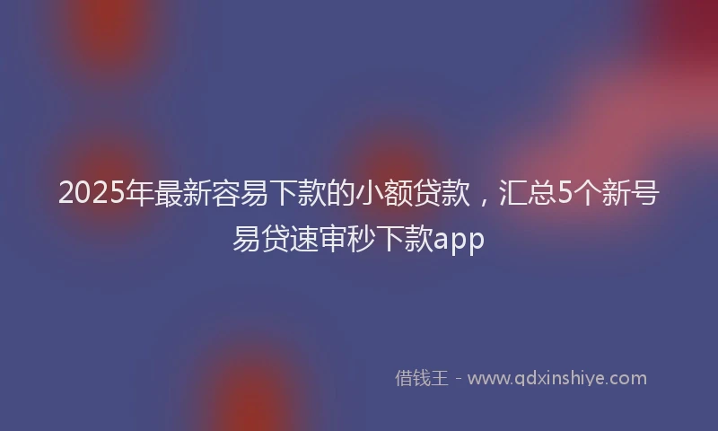2025年最新容易下款的小额贷款，汇总5个新号易贷速审秒下款app