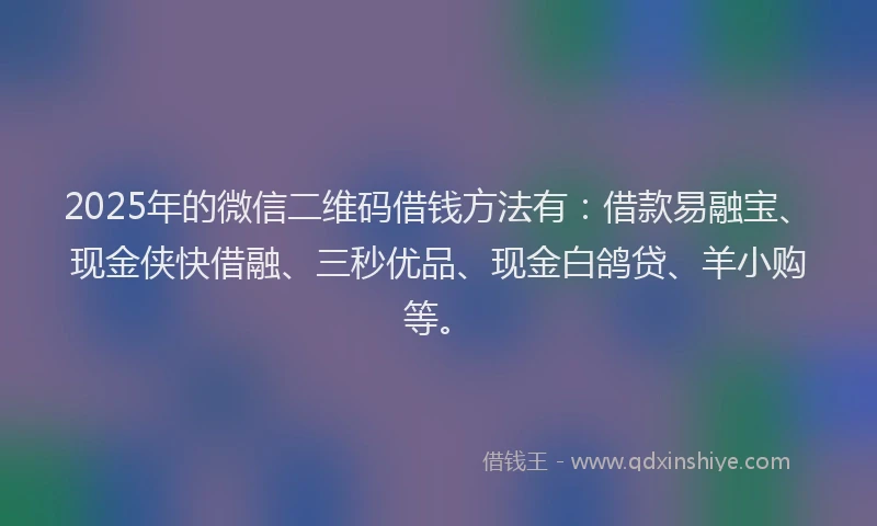 2025年的微信二维码借钱方法有：借款易融宝、现金侠快借融、三秒优品、现金白鸽贷、羊小购等。