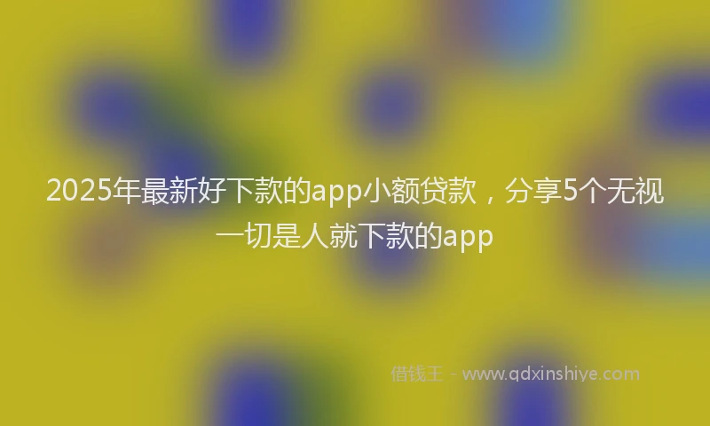 2025年最新好下款的app小额贷款，分享5个无视一切是人就下款的app