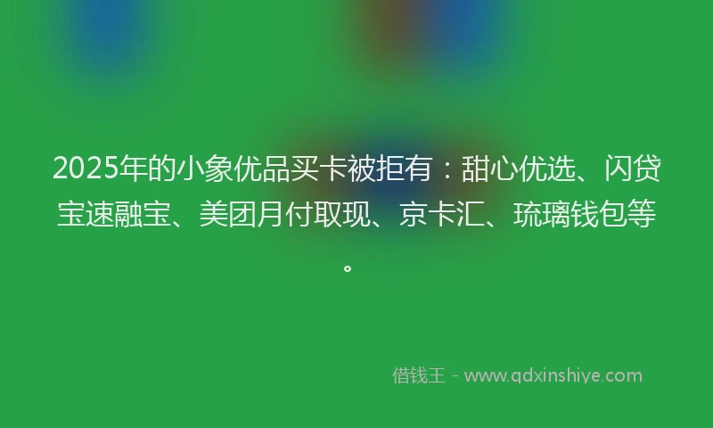 2025年的小象优品买卡被拒有:甜心优选、闪贷宝速融宝、美团月付取现、京卡汇、琉璃钱包等。