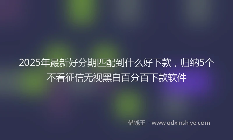 2025年最新好分期匹配到什么好下款，归纳5个不看征信无视黑白百分百下款软件