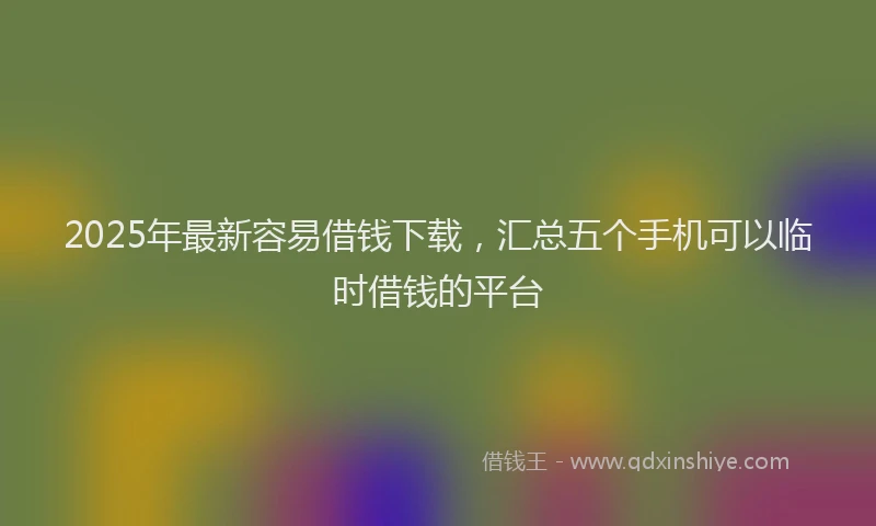 2025年最新容易借钱下载，汇总五个手机可以临时借钱的平台