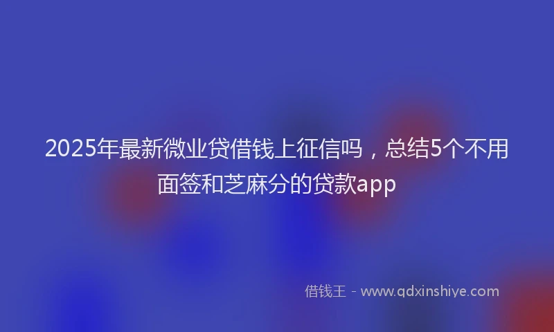2025年最新微业贷借钱上征信吗，总结5个不用面签和芝麻分的贷款app