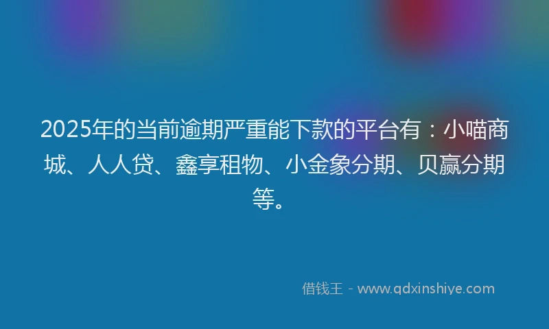 2025年的当前逾期严重能下款的平台有：小喵商城、人人贷、鑫享租物、小金象分期、贝赢分期等。