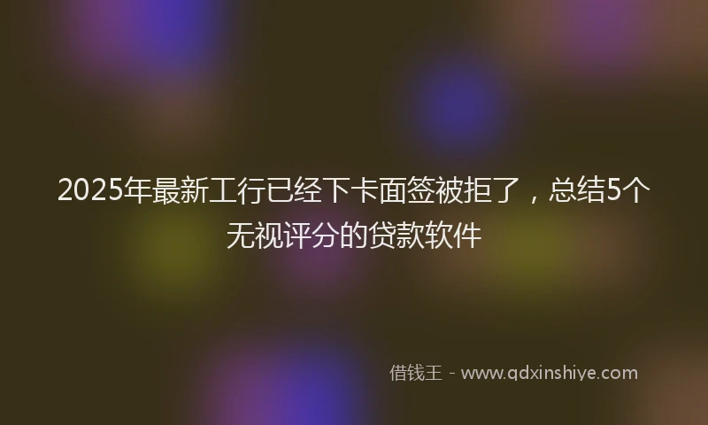 2025年最新工行已经下卡面签被拒了，总结5个无视评分的贷款软件