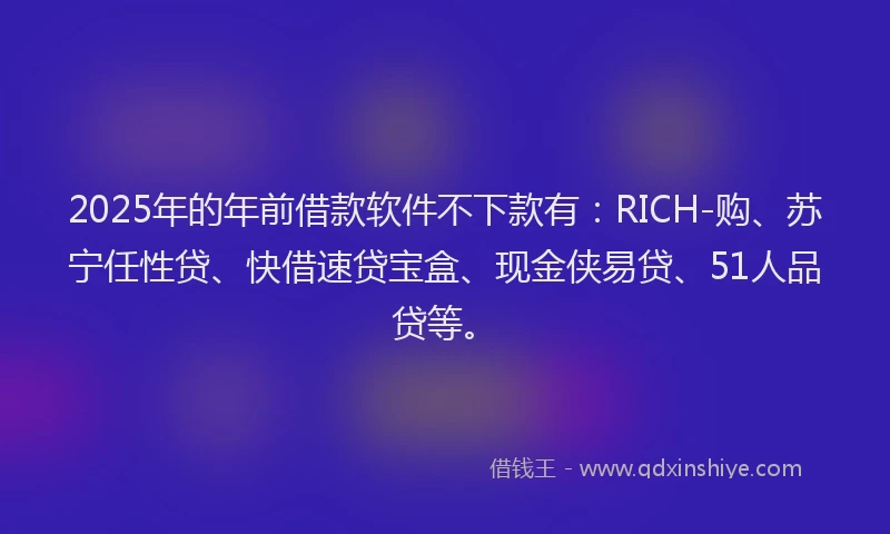 2025年的年前借款软件不下款有：RICH-购、苏宁任性贷、快借速贷宝盒、现金侠易贷、51人品贷等。