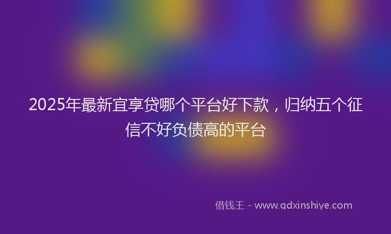 2025年最新宜享贷哪个平台好下款，归纳五个征信不好负债高的平台