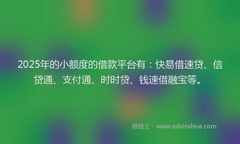 2025年的小额度的借款平台有：快易借速贷、信贷通、支付通、时时贷、钱速借融宝等。