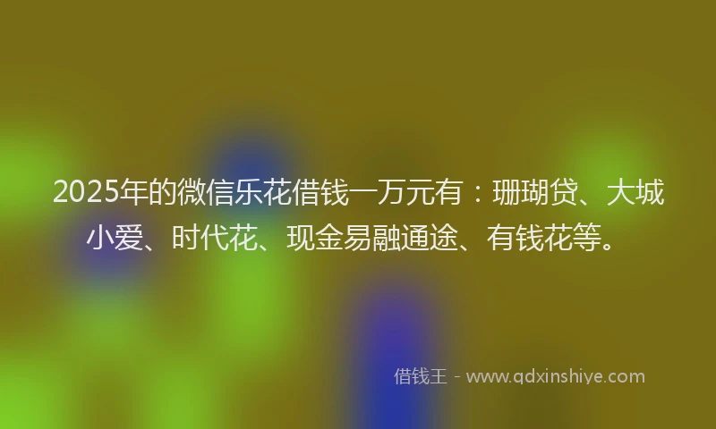 2025年的微信乐花借钱一万元有：珊瑚贷、大城小爱、时代花、现金易融通途、有钱花等。