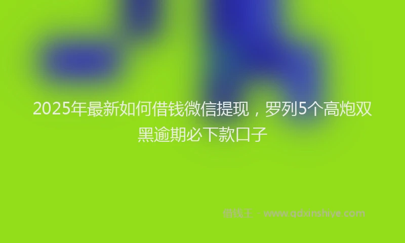 2025年最新如何借钱微信提现，罗列5个高炮双黑逾期必下款口子