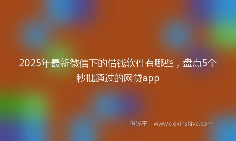 2025年最新微信下的借钱软件有哪些，盘点5个秒批通过的网贷app