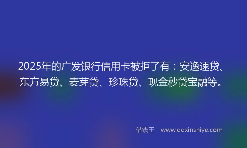 2025年的广发银行信用卡被拒了有：安逸速贷、东方易贷、麦芽贷、珍珠贷、现金秒贷宝融等。