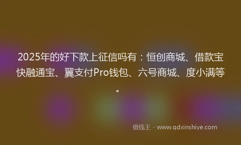 2025年的好下款上征信吗有：恒创商城、借款宝快融通宝、翼支付Pro钱包、六号商城、度小满等。