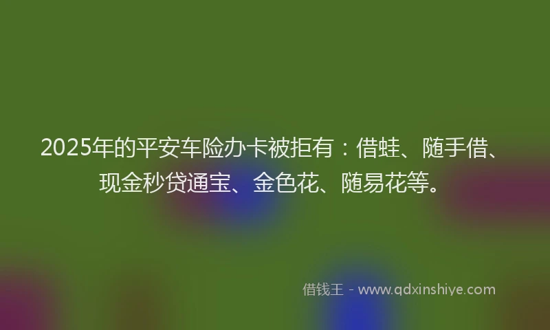 2025年的平安车险办卡被拒有：借蛙、随手借、现金秒贷通宝、金色花、随易花等。