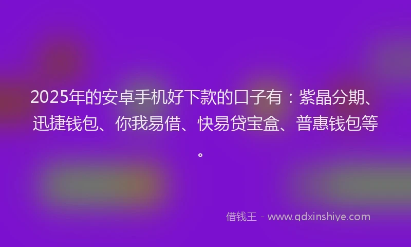 2025年的安卓手机好下款的口子有：紫晶分期、迅捷钱包、你我易借、快易贷宝盒、普惠钱包等。