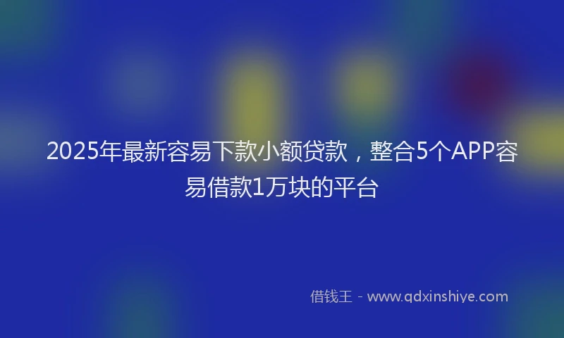 2025年最新容易下款小额贷款，整合5个APP容易借款1万块的平台