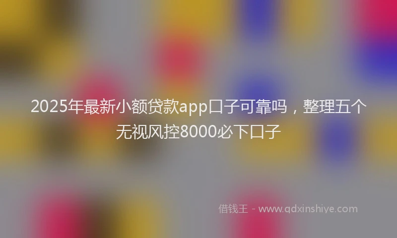 2025年最新小额贷款app口子可靠吗，整理五个无视风控8000必下口子