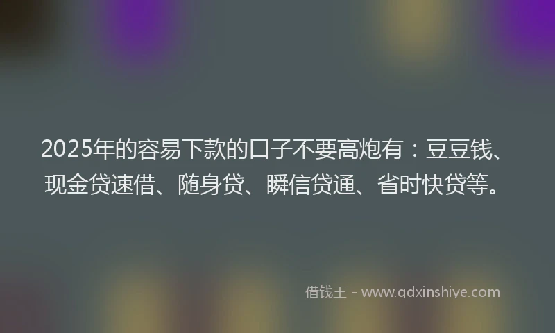 2025年的容易下款的口子不要高炮有：豆豆钱、现金贷速借、随身贷、瞬信贷通、省时快贷等。
