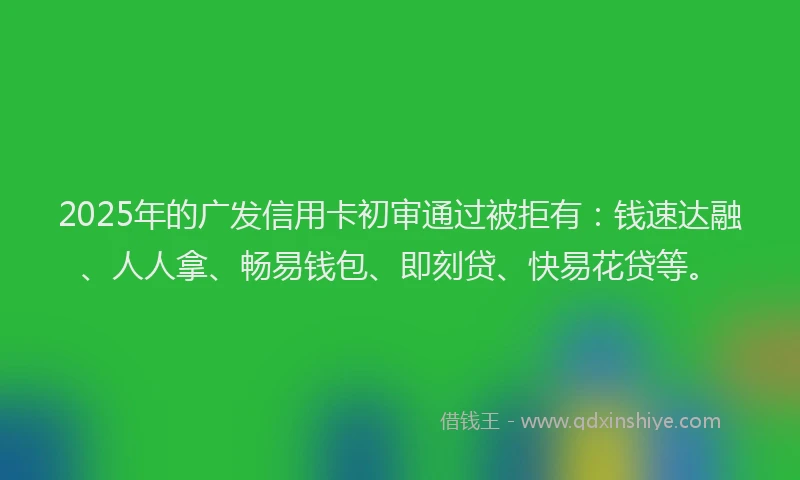 2025年的广发信用卡初审通过被拒有：钱速达融、人人拿、畅易钱包、即刻贷、快易花贷等。