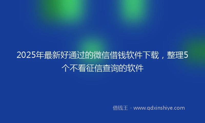 2025年最新好通过的微信借钱软件下载，整理5个不看征信查询的软件