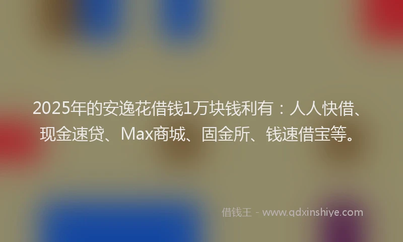 2025年的安逸花借钱1万块钱利有：人人快借、现金速贷、Max商城、固金所、钱速借宝等。