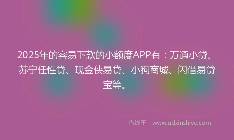 2025年的容易下款的小额度APP有：万通小贷、苏宁任性贷、现金侠易贷、小狗商城、闪借易贷宝等。