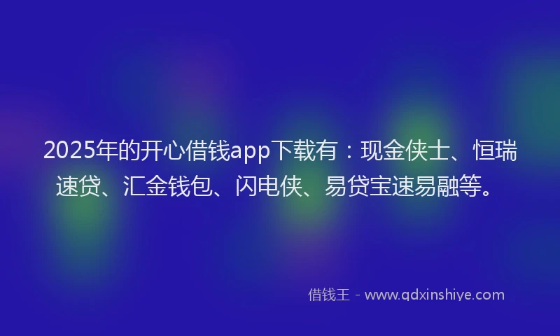 2025年的开心借钱app下载有：现金侠士、恒瑞速贷、汇金钱包、闪电侠、易贷宝速易融等。