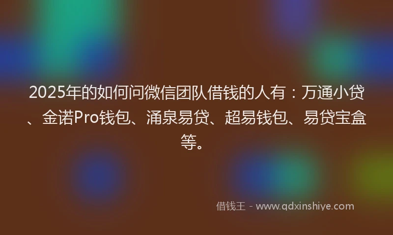 2025年的如何问微信团队借钱的人有：万通小贷、金诺Pro钱包、涌泉易贷、超易钱包、易贷宝盒等。