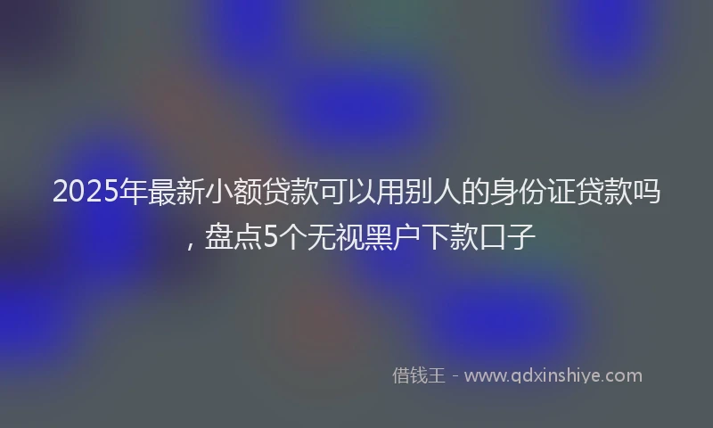 2025年最新小额贷款可以用别人的身份证贷款吗，盘点5个无视黑户下款口子
