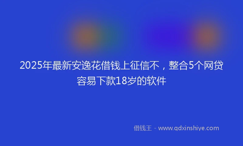 2025年最新安逸花借钱上征信不，整合5个网贷容易下款18岁的软件
