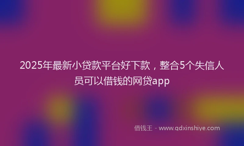 2025年最新小贷款平台好下款，整合5个失信人员可以借钱的网贷app