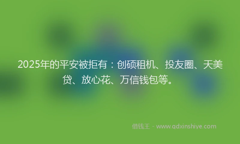 2025年的平安被拒有：创硕租机、投友圈、天美贷、放心花、万信钱包等。