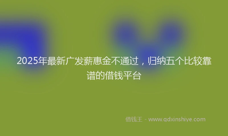 2025年最新广发薪惠金不通过，归纳五个比较靠谱的借钱平台