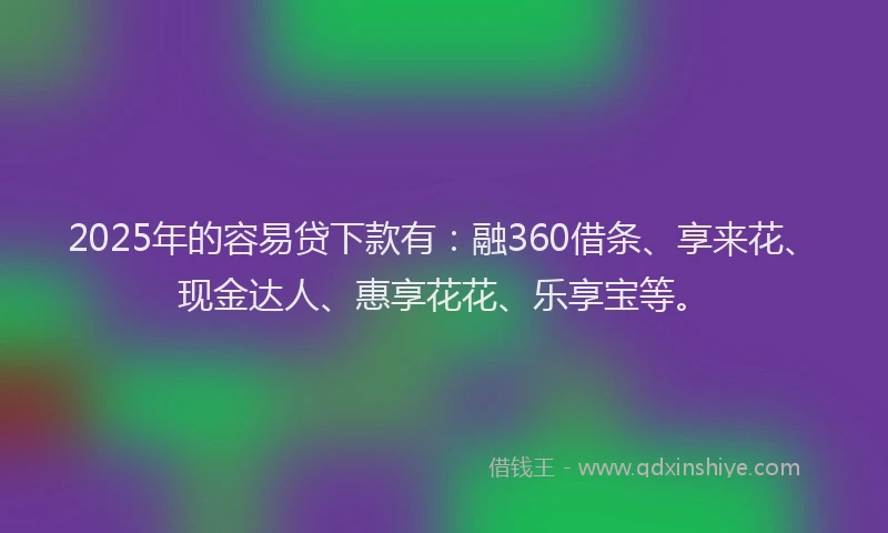 2025年的容易贷下款有：融360借条、享来花、现金达人、惠享花花、乐享宝等。